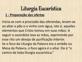 Liturgia Eucarística
1 - Preparação das ofertas
Inicia-se com a procissão das oferendas, levam-se
ao altar o pão e o vinho com água, isto é, aqueles
elementos que Cristo tomou em suas mãos. A
seguir o sacerdote lava as mãos, exprimindo por
esse rito um desejo de purificação interior.
Se o foco da Liturgia da Palavra era o ambão ou
Mesa da Palavra, o foco agora é o altar. Ele é “o
centro de toda liturgia eucarística.”
 