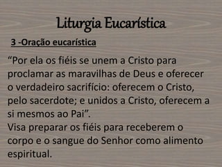 Liturgia Eucarística
3 -Oração eucarística
“Por ela os fiéis se unem a Cristo para
proclamar as maravilhas de Deus e oferecer
o verdadeiro sacrifício: oferecem o Cristo,
pelo sacerdote; e unidos a Cristo, oferecem a
si mesmos ao Pai”.
Visa preparar os fiéis para receberem o
corpo e o sangue do Senhor como alimento
espiritual.
 
