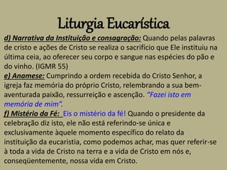 Liturgia Eucarística
d) Narrativa da Instituição e consagração: Quando pelas palavras
de cristo e ações de Cristo se realiza o sacrifício que Ele instituiu na
última ceia, ao oferecer seu corpo e sangue nas espécies do pão e
do vinho. (IGMR 55)
e) Anamese: Cumprindo a ordem recebida do Cristo Senhor, a
igreja faz memória do próprio Cristo, relembrando a sua bem-
aventurada paixão, ressurreição e ascenção. “Fazei isto em
memória de mim”.
f) Mistério da Fé: Eis o mistério da fé! Quando o presidente da
celebração diz isto, ele não está referindo-se única e
exclusivamente àquele momento específico do relato da
instituição da eucaristia, como podemos achar, mas quer referir-se
à toda a vida de Cristo na terra e a vida de Cristo em nós e,
conseqüentemente, nossa vida em Cristo.
 