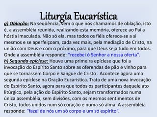 Liturgia Eucarísticag) Oblação: Na seqüência, vem o que nós chamamos de oblação, isto
é, a assembléia reunida, realizando esta memória, oferece ao Pai a
hóstia imaculada. Não só ela, mas todos os fiéis oferece-se a si
mesmos e se aperfeiçoam, cada vez mais, pela mediação de Cristo, na
união com Deus e com o próximo, para que Deus seja tudo em todos.
Onde a assembléia responde: “recebei ó Senhor a nossa oferta”.
h) Segunda epíclese: Houve uma primeira epíclese que foi a
invocação do Espírito Santo sobre as oferendas de pão e vinho para
que se tornassem Corpo e Sangue de Cristo . Acontece agora uma
segunda epíclese na Oração Eucarística. Trata de uma nova invocação
do Espírito Santo, agora para que todos os participantes daquele ato
litúrgico, pela ação do Espírito Santo, sejam transformados numa
única assembléia, sem divisões, com os mesmos sentimentos de
Cristo, todos unidos num só coração e numa só alma. A assembléia
responde: “fazei de nós um só corpo e um só espírito”.
 