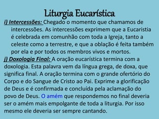 Liturgia Eucarística
i) Intercessões: Chegado o momento que chamamos de
intercessões. As intercessões exprimem que a Eucaristia
é celebrada em comunhão com toda a Igreja, tanto a
celeste como a terrestre, e que a oblação é feita também
por ela e por todos os membros vivos e mortos.
j) Doxologia Final: A oração eucarística termina com a
doxologia. Esta palavra vem da língua grega, de doxa, que
significa final. A oração termina com o grande ofertório do
Corpo e do Sangue de Cristo ao Pai. Exprime a glorificação
de Deus e é confirmada e concluída pela aclamação do
povo de Deus. O amém que respondemos no final deveria
ser o amém mais empolgante de toda a liturgia. Por isso
mesmo ele deveria ser sempre cantando.
 