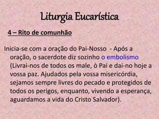 Liturgia Eucarística
4 – Rito de comunhão
Inicia-se com a oração do Pai-Nosso - Após a
oração, o sacerdote diz sozinho o embolismo
(Livrai-nos de todos os male, ò Pai e dai-no hoje a
vossa paz. Ajudados pela vossa misericórdia,
sejamos sempre livres do pecado e protegidos de
todos os perigos, enquanto, vivendo a esperança,
aguardamos a vida do Cristo Salvador).
 