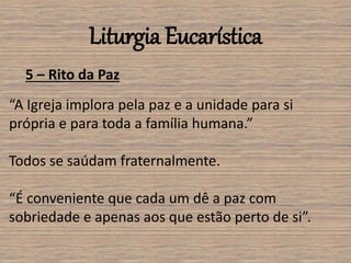 Liturgia Eucarística
5 – Rito da Paz
“A Igreja implora pela paz e a unidade para si
própria e para toda a família humana.”
Todos se saúdam fraternalmente.
“É conveniente que cada um dê a paz com
sobriedade e apenas aos que estão perto de si”.
 