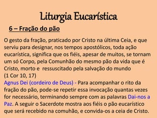 Liturgia Eucarística
6 – Fração do pão
O gesto da fração, praticado por Cristo na última Ceia, e que
serviu para designar, nos tempos apostólicos, toda ação
eucarística, significa que os fiéis, apesar de muitos, se tornam
um só Corpo, pela Comunhão do mesmo pão da vida que é
Cristo, morto e ressuscitado pela salvação do mundo
(1 Cor 10, 17)
Agnus Dei (cordeiro de Deus) - Para acompanhar o rito da
fração do pão, pode-se repetir essa invocação quantas vezes
for necessário, terminando sempre com as palavras Dai-nos a
Paz. A seguir o Sacerdote mostra aos fiéis o pão eucarístico
que será recebido na comuhão, e convida-os a ceia de Cristo.
 