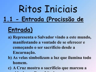 1.1 - Entrada (Procissão de
Entrada)
a) Representa o Salvador vindo a este mundo,
manifestando a vontade de se oferecer e
começando o ser sacrifício desde a
Encarnação.
b) As velas simbolizam a luz que ilumina todo
homem.
c) A Cruz mostra o sacrifício que marcou a
Ritos Iniciais
 