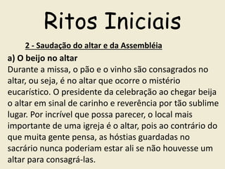 Ritos Iniciais
2 - Saudação do altar e da Assembléia
a) O beijo no altar
Durante a missa, o pão e o vinho são consagrados no
altar, ou seja, é no altar que ocorre o mistério
eucarístico. O presidente da celebração ao chegar beija
o altar em sinal de carinho e reverência por tão sublime
lugar. Por incrível que possa parecer, o local mais
importante de uma igreja é o altar, pois ao contrário do
que muita gente pensa, as hóstias guardadas no
sacrário nunca poderiam estar ali se não houvesse um
altar para consagrá-las.
 