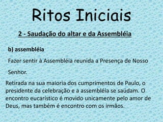 Ritos Iniciais
2 - Saudação do altar e da Assembléia
b) assembléia
Fazer sentir à Assembléia reunida a Presença de Nosso
Senhor.
Retirada na sua maioria dos cumprimentos de Paulo, o
presidente da celebração e a assembléia se saúdam. O
encontro eucarístico é movido unicamente pelo amor de
Deus, mas também é encontro com os irmãos.
 