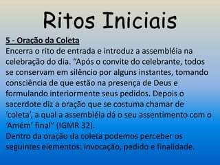 Ritos Iniciais
5 - Oração da Coleta
Encerra o rito de entrada e introduz a assembléia na
celebração do dia. “Após o convite do celebrante, todos
se conservam em silêncio por alguns instantes, tomando
consciência de que estão na presença de Deus e
formulando interiormente seus pedidos. Depois o
sacerdote diz a oração que se costuma chamar de
‘coleta’, a qual a assembléia dá o seu assentimento com o
‘Amém’ final” (IGMR 32).
Dentro da oração da coleta podemos perceber os
seguintes elementos: invocação, pedido e finalidade.
 