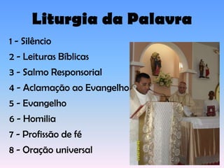 Liturgia da Palavra
1 - Silêncio
2 - Leituras Bíblicas
3 - Salmo Responsorial
4 - Aclamação ao Evangelho
5 - Evangelho
6 - Homilia
7 - Profissão de fé
8 - Oração universal
 