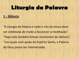 Liturgia da Palavra
1 - Silêncio

“A Liturgia da Palavra e todo o rito da missa deve
ser celebrada de modo a favorecer a meditação”.
“Haja nela também breves momentos de silêncio”,
“nos quais com ajuda do Espírito Santo, a Palavra
de Deus possa ser interiorizada.
 