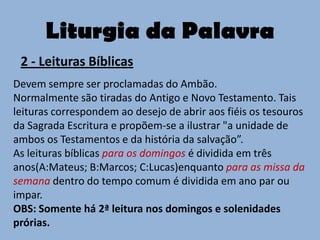 Liturgia da Palavra
 2 - Leituras Bíblicas
Devem sempre ser proclamadas do Ambão.
Normalmente são tiradas do Antigo e Novo Testamento. Tais
leituras correspondem ao desejo de abrir aos fiéis os tesouros
da Sagrada Escritura e propõem-se a ilustrar "a unidade de
ambos os Testamentos e da história da salvação”.
As leituras bíblicas para os domingos é dividida em três
anos(A:Mateus; B:Marcos; C:Lucas)enquanto para as missa da
semana dentro do tempo comum é dividida em ano par ou
impar.
OBS: Somente há 2ª leitura nos domingos e solenidades
prórias.
 