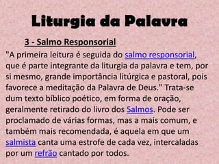 Liturgia da Palavra
     3 - Salmo Responsorial
"A primeira leitura é seguida do salmo responsorial,
que é parte integrante da liturgia da palavra e tem, por
si mesmo, grande importância litúrgica e pastoral, pois
favorece a meditação da Palavra de Deus." Trata-se
dum texto bíblico poético, em forma de oração,
geralmente retirado do livro dos Salmos. Pode ser
proclamado de várias formas, mas a mais comum, e
também mais recomendada, é aquela em que um
salmista canta uma estrofe de cada vez, intercaladas
por um refrão cantado por todos.
 