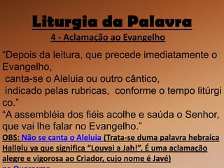Liturgia da Palavra
             4 - Aclamação ao Evangelho
“Depois da leitura, que precede imediatamente o
Evangelho,
 canta-se o Aleluia ou outro cântico,
 indicado pelas rubricas, conforme o tempo litúrgi
co.”
“A assembléia dos fiéis acolhe e saúda o Senhor,
que vai lhe falar no Evangelho.”
OBS: Não se canta o Aleluia (Trata-se duma palavra hebraica
Halləlu ya que significa “Louvai a Jah!”. É uma aclamação
alegre e vigorosa ao Criador, cujo nome é Javé)
 