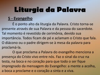 Liturgia da Palavra
    5 - Evangelho
       É o ponto alto da liturgia da Palavra. Cristo torna-se
presente através de sua Palavra e da pessoa do sacerdote.
Tal momento é revestido de cerimônia, devido sua
importância. Todos ficam de pé e aclamam o Cristo que fala.
O diácono ou o padre dirigem-se à mesa da palavra para
proclamá-la.
       O que proclama a Palavra do evangelho menciona a
presença do Cristo vivo entre nós. Faz o sinal da cruz na
testa, na boca e no coração para que todo o ser fique
impregnado da mensagem do Evangelho: a mente a acolha,
a boca a proclame e o coração a sinta e a viva.
 