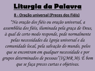 Liturgia da Palavra
      8 - Oração universal (Preces dos Fiéis)
    “Na oração dos fiéis ou oração universal, a
assembléia dos fiéis, iluminada pela graça de Deus,
 à qual de certo modo responde, pede normalmente
    pelas necessidades da Igreja universal e da
 comunidade local, pela salvação do mundo, pelos
  que se encontram em qualquer necessidade e por
grupos determinados de pessoas”(IGMR 30). É bom
        que se faça preces curtas e objetivas.
 