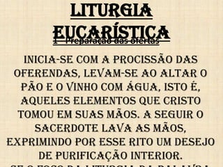 Liturgia
       Eucarística
       1 - Preparação das ofertas
   Inicia-se com a procissão das
 oferendas, levam-se ao altar o
  pão e o vinho com água, isto é,
  aqueles elementos que Cristo
  tomou em suas mãos. A seguir o
     sacerdote lava as mãos,
exprimindo por esse rito um desejo
      de purificação interior.
 