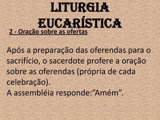 Liturgia
          Eucarística
2 - Oração sobre as ofertas

Após a preparação das oferendas para o
sacrifício, o sacerdote profere a oração
sobre as oferendas (própria de cada
celebração).
A assembléia responde:”Amém”.
 