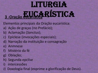Liturgia
           Eucarística
 3 -Oração eucarística
Elementos principais da Oração eucarística:
a) Ação de graças (no Prefácio);
b) Aclamação (Sanctus);
c) Epíclese (invocações especiais);
d) Narração da instituição e consagração
e) Anmnese
f) Mistério da fé
g) Oblação;
h) Segunda epclíse
i) intercessões
J) Doxologia final (exprime a glorificação de Deus).
 