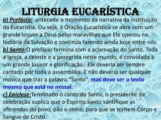 Liturgia Eucarística
a) Prefácio: antecede o momento da narrativa da instituição
da Eucaristia. Ou seja, a Oração Eucarística se abre com um
grande louvor a Deus pelas maravilhas que Ele operou na
história da Salvação e continua fazendo ainda hoje entre nós.
b) Santo:O prefácio termina com a aclamação do Santo. Toda
a Igreja, a celeste e a peregrina neste mundo, é convidada a
um grande louvor e glorificação. Ele deveria ser sempre
cantado por toda a assembléia. E não deveria ser qualquer
música que traz a palavra “Santo”, mas deve ser o texto
mesmo que está no missal.
c) Epíclese:Terminado o canto do Santo, o presidente da
celebração suplica que o Espírito Santo santifique as
oferendas do povo, pão e vinho, para que se tornem Corpo e
Sangue de Cristo.
 