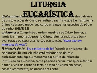 Liturgia
d) Narrativa daEucarística
               Instituição e consagração: Quando pelas palavras
de cristo e ações de Cristo se realiza o sacrifício que Ele instituiu na
última ceia, ao oferecer seu corpo e sangue nas espécies do pão e
do vinho. (IGMR 55)
e) Anamese: Cumprindo a ordem recebida do Cristo Senhor, a
igreja faz memória do próprio Cristo, relembrando a sua bem-
aventurada paixão, ressurreição e ascenção. “Fazei isto em
memória de mim”.
f) Mistério da Fé: Eis o mistério da fé! Quando o presidente da
celebração diz isto, ele não está referindo-se única e
exclusivamente àquele momento específico do relato da
instituição da eucaristia, como podemos achar, mas quer referir-se
à toda a vida de Cristo na terra e a vida de Cristo em nós e,
conseqüentemente, nossa vida em Cristo.
 