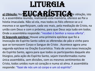 Liturgia
               Eucarística
g) Oblação: Na seqüência, vem o que nós chamamos de oblação, isto
é, a assembléia reunida, realizando esta memória, oferece ao Pai a
hóstia imaculada. Não só ela, mas todos os fiéis oferece-se a si
mesmos e se aperfeiçoam, cada vez mais, pela mediação de Cristo, na
união com Deus e com o próximo, para que Deus seja tudo em todos.
Onde a assembléia responde: “recebei ó Senhor a nossa oferta”.
h) Segunda epíclese: Houve uma primeira epíclese que foi a
invocação do Espírito Santo sobre as oferendas de pão e vinho para
que se tornassem Corpo e Sangue de Cristo . Acontece agora uma
segunda epíclese na Oração Eucarística. Trata de uma nova invocação
do Espírito Santo, agora para que todos os participantes daquele ato
litúrgico, pela ação do Espírito Santo, sejam transformados numa
única assembléia, sem divisões, com os mesmos sentimentos de
Cristo, todos unidos num só coração e numa só alma. A assembléia
responde: “fazei de nós um só corpo e um só espírito”.
 