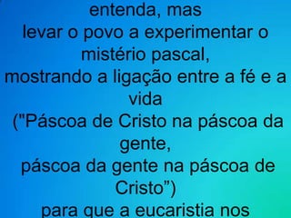 entenda, mas
   levar o povo a experimentar o
           mistério pascal,
mostrando a ligação entre a fé e a
                 vida
 ("Páscoa de Cristo na páscoa da
               gente,
  páscoa da gente na páscoa de
               Cristo”)
     para que a eucaristia nos
 