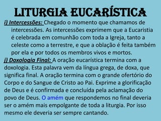 Liturgia Eucarística
i) Intercessões: Chegado o momento que chamamos de
    intercessões. As intercessões exprimem que a Eucaristia
    é celebrada em comunhão com toda a Igreja, tanto a
    celeste como a terrestre, e que a oblação é feita também
    por ela e por todos os membros vivos e mortos.
j) Doxologia Final: A oração eucarística termina com a
doxologia. Esta palavra vem da língua grega, de doxa, que
significa final. A oração termina com o grande ofertório do
Corpo e do Sangue de Cristo ao Pai. Exprime a glorificação
de Deus e é confirmada e concluída pela aclamação do
povo de Deus. O amém que respondemos no final deveria
ser o amém mais empolgante de toda a liturgia. Por isso
mesmo ele deveria ser sempre cantando.
 