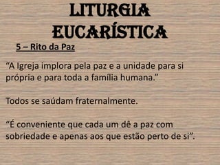Liturgia
            Eucarística
  5 – Rito da Paz
“A Igreja implora pela paz e a unidade para si
própria e para toda a família humana.”

Todos se saúdam fraternalmente.

“É conveniente que cada um dê a paz com
sobriedade e apenas aos que estão perto de si”.
 