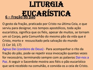 Liturgia
            Eucarística
  6 – Fração do pão
O gesto da fração, praticado por Cristo na última Ceia, e que
serviu para designar, nos tempos apostólicos, toda ação
eucarística, significa que os fiéis, apesar de muitos, se tornam
um só Corpo, pela Comunhão do mesmo pão da vida que é
Cristo, morto e ressuscitado pela salvação do mundo
(1 Cor 10, 17)
Agnus Dei (cordeiro de Deus) - Para acompanhar o rito da
fração do pão, pode-se repetir essa invocação quantas vezes
for necessário, terminando sempre com as palavras Dai-nos a
Paz. A seguir o Sacerdote mostra aos fiéis o pão eucarístico
que será recebido na comuhão, e convida-os a ceia de Cristo.
 