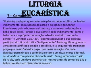 Liturgia
          Eucarística
   7 – Comunhão
“Portanto, qualquer que comer este pão, ou beber o cálice do Senhor
indignamente, será culpado do corpo e do sangue do Senhor.
Examine-se, pois, o homem a si mesmo, e assim coma deste pão e
beba deste cálice. Porque o que come e bebe indignamente, come e
bebe para sua própria condenação, não discernindo o corpo do
Senhor” (I Coríntios 11:27-29). Podemos perguntar o que significa
participar do pão e do cálice “indignamente”. Pode significar ignorar o
verdadeiro significado do pão e do cálice, e se esquecer do tremendo
preço que nosso Salvador pagou por nossa salvação. Ou pode
significar permitir que a cerimônia se torne um ritual morto e formal,
ou vir à Mesa com pecado não-confessado. Para guardar a instrução
de Paulo, cada um deve examinar a si mesmo antes de comer do pão e
beber do cálice, em observância ao aviso.
 