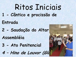 Ritos Iniciais
1 - Cântico e procissão de
Entrada
2 - Saudação do Altar e da
Assembléia
3 - Ato Penitencial
4 – Hino de Louvor (Glória)
 