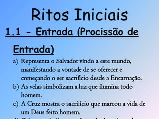 Ritos Iniciais
1.1 - Entrada (Procissão de
 Entrada)
 a) Representa o Salvador vindo a este mundo,
    manifestando a vontade de se oferecer e
    começando o ser sacrifício desde a Encarnação.
 b) As velas simbolizam a luz que ilumina todo
    homem.
 c) A Cruz mostra o sacrifício que marcou a vida de
    um Deus feito homem.
 