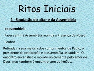 Ritos Iniciais
    2 - Saudação do altar e da Assembléia

b) assembléia
Fazer sentir à Assembléia reunida a Presença de Nosso
Senhor.
Retirada na sua maioria dos cumprimentos de Paulo, o
presidente da celebração e a assembléia se saúdam. O
encontro eucarístico é movido unicamente pelo amor de
Deus, mas também é encontro com os irmãos.
 