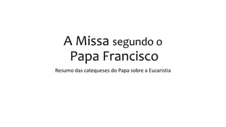 A Missa segundo o
Papa Francisco
Resumo das catequeses do Papa sobre a Eucaristia
 