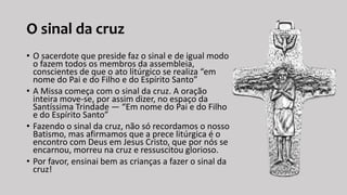 O sinal da cruz
• O sacerdote que preside faz o sinal e de igual modo
o fazem todos os membros da assembleia,
conscientes de que o ato litúrgico se realiza “em
nome do Pai e do Filho e do Espírito Santo”
• A Missa começa com o sinal da cruz. A oração
inteira move-se, por assim dizer, no espaço da
Santíssima Trindade — “Em nome do Pai e do Filho
e do Espírito Santo”
• Fazendo o sinal da cruz, não só recordamos o nosso
Batismo, mas afirmamos que a prece litúrgica é o
encontro com Deus em Jesus Cristo, que por nós se
encarnou, morreu na cruz e ressuscitou glorioso.
• Por favor, ensinai bem as crianças a fazer o sinal da
cruz!
 