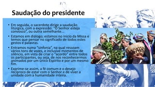 Saudação do presidente
• Em seguida, o sacerdote dirige a saudação
litúrgica, com a expressão: “O Senhor esteja
convosco”, ou outra semelhante...
• Estamos em diálogo; estamos no início da Missa e
temos que pensar no significado de todos estes
gestos e palavras.
• Entramos numa “sinfonia”, na qual ressoam
vários tons de vozes, e inclusive momentos de
silêncio, em vista de criar o “acordo” entre todos
os participantes, ou seja, de nos reconhecermos
animados por um único Espírito e por um mesmo
fim.
• Exprime-se assim, a fé comum e o desejo
recíproco de estar com o Senhor e de viver a
unidade com a humanidade inteira.
 