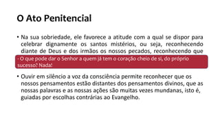 O Ato Penitencial
• Na sua sobriedade, ele favorece a atitude com a qual se dispor para
celebrar dignamente os santos mistérios, ou seja, reconhecendo
diante de Deus e dos irmãos os nossos pecados, reconhecendo que
somos pecadores
• Ouvir em silêncio a voz da consciência permite reconhecer que os
nossos pensamentos estão distantes dos pensamentos divinos, que as
nossas palavras e as nossas ações são muitas vezes mundanas, isto é,
guiadas por escolhas contrárias ao Evangelho.
- O que pode dar o Senhor a quem já tem o coração cheio de si, do próprio
sucesso? Nada!
 