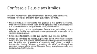Confesso a Deus e aos irmãos
Pecamos muitas vezes por pensamentos, palavras, atos e omissões.
Omissão = deixei de praticar o bem que poderia ter feito.
• Na realidade, não é suficiente não praticar o mal contra o próximo,
mas é necessário escolher fazer o bem aproveitando as ocasiões para
dar bom testemunho de que somos discípulos de Jesus.
• O pecado corta: corta a relação com Deus e com os irmãos, corta a
relação na família, na sociedade e na comunidade: o pecado corta
sempre, separa, divide.
• Bater no peito: reconhecendo que a culpa é sua e não de outros.
• Depois da confissão do pecado, suplicamos a Bem-Aventurada Virgem
Maria, os Anjos e os Santos para que intercedam junto do Senhor por
nós. Também nisto é preciosa a comunhão dos Santos: ou seja, a
intercessão destes “amigos e modelos de vida” sustém-nos no
caminho rumo à plena comunhão com Deus, quando o pecado será
aniquilado definitivamente.
 