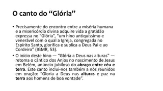 O canto do “Glória”
• Precisamente do encontro entre a miséria humana
e a misericórdia divina adquire vida a gratidão
expressa no “Glória”, “um hino antiquíssimo e
venerável com o qual a Igreja, congregada no
Espírito Santo, glorifica e suplica a Deus Pai e ao
Cordeiro” (IGMR, 53).
• O início deste hino — “Glória a Deus nas alturas” —
retoma o cântico dos Anjos no nascimento de Jesus
em Belém, anúncio jubiloso do abraço entre céu e
terra. Este canto inclui-nos também a nós reunidos
em oração: “Gloria a Deus nas alturas e paz na
terra aos homens de boa vontade”.
 