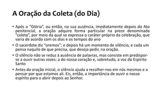 A Oração da Coleta (do Dia)
• Após o “Glória”, ou então, na sua ausência, imediatamente depois do Ato
penitencial, a oração adquire forma particular na prece denominada
“coleta”, por meio da qual se expressa o caráter próprio da celebração, que
varia de acordo com os dias e os tempos do ano
• O sacerdote diz “oremos”; e depois há um momento de silêncio, e cada um
pensa naquilo de que precisa, que deseja pedir, na oração.
• O silêncio não se reduz à ausência de palavras, mas consiste em predispor-
se a ouvir outras vozes: a do nosso coração e, sobretudo, a voz do Espírito
Santo
• Antes da oração inicial, o silêncio ajuda a recolher-nos em nós mesmos e a
pensar por que estamos ali. Eis, então, a importância de ouvir o nosso
espírito para o abrir depois ao Senhor.
 