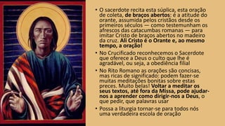 • O sacerdote recita esta súplica, esta oração
de coleta, de braços abertos: é a atitude do
orante, assumida pelos cristãos desde os
primeiros séculos — como testemunham os
afrescos das catacumbas romanas — para
imitar Cristo de braços abertos no madeiro
da cruz. Ali Cristo é o Orante e, ao mesmo
tempo, a oração!
• No Crucificado reconhecemos o Sacerdote
que oferece a Deus o culto que lhe é
agradável, ou seja, a obediência filial
• No Rito Romano as orações são concisas,
mas ricas de significado: podem fazer-se
muitas meditações bonitas sobre estas
preces. Muito belas! Voltar a meditar os
seus textos, até fora da Missa, pode ajudar-
nos a aprender como dirigir-nos a Deus, o
que pedir, que palavras usar
• Possa a liturgia tornar-se para todos nós
uma verdadeira escola de oração
 