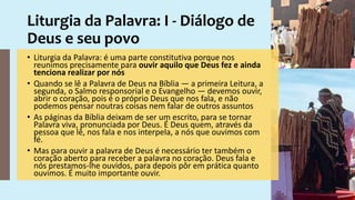 Liturgia da Palavra: I - Diálogo de
Deus e seu povo
• Liturgia da Palavra: é uma parte constitutiva porque nos
reunimos precisamente para ouvir aquilo que Deus fez e ainda
tenciona realizar por nós
• Quando se lê a Palavra de Deus na Bíblia — a primeira Leitura, a
segunda, o Salmo responsorial e o Evangelho — devemos ouvir,
abrir o coração, pois é o próprio Deus que nos fala, e não
podemos pensar noutras coisas nem falar de outros assuntos
• As páginas da Bíblia deixam de ser um escrito, para se tornar
Palavra viva, pronunciada por Deus. É Deus quem, através da
pessoa que lê, nos fala e nos interpela, a nós que ouvimos com
fé.
• Mas para ouvir a palavra de Deus é necessário ter também o
coração aberto para receber a palavra no coração. Deus fala e
nós prestamos-lhe ouvidos, para depois pôr em prática quanto
ouvimos. É muito importante ouvir.
 