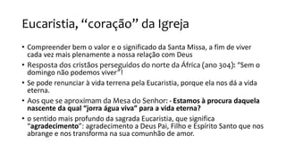 Eucaristia, “coração” da Igreja
• Compreender bem o valor e o significado da Santa Missa, a fim de viver
cada vez mais plenamente a nossa relação com Deus
• Resposta dos cristãos perseguidos do norte da África (ano 304): “Sem o
domingo não podemos viver”!
• Se pode renunciar à vida terrena pela Eucaristia, porque ela nos dá a vida
eterna.
• Aos que se aproximam da Mesa do Senhor: - Estamos à procura daquela
nascente da qual “jorra água viva” para a vida eterna?
• o sentido mais profundo da sagrada Eucaristia, que significa
“agradecimento”: agradecimento a Deus Pai, Filho e Espírito Santo que nos
abrange e nos transforma na sua comunhão de amor.
 