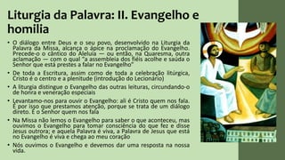 Liturgia da Palavra: II. Evangelho e
homilia
• O diálogo entre Deus e o seu povo, desenvolvido na Liturgia da
Palavra da Missa, alcança o ápice na proclamação do Evangelho.
Precede-o o cântico do Aleluia — ou então, na Quaresma, outra
aclamação — com o qual “a assembleia dos fiéis acolhe e saúda o
Senhor que está prestes a falar no Evangelho”
• De toda a Escritura, assim como de toda a celebração litúrgica,
Cristo é o centro e a plenitude (introdução do Lecionário)
• A liturgia distingue o Evangelho das outras leituras, circundando-o
de honra e veneração especiais
• Levantamo-nos para ouvir o Evangelho: ali é Cristo quem nos fala.
É por isso que prestamos atenção, porque se trata de um diálogo
direto. É o Senhor quem nos fala
• Na Missa não lemos o Evangelho para saber o que aconteceu, mas
ouvimos o Evangelho para tomar consciência do que fez e disse
Jesus outrora; e aquela Palavra é viva, a Palavra de Jesus que está
no Evangelho é viva e chega ao meu coração
• Nós ouvimos o Evangelho e devemos dar uma resposta na nossa
vida.
 