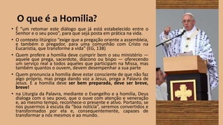 O que é a Homilia?
• É “um retomar este diálogo que já está estabelecido entre o
Senhor e o seu povo”, para que seja posta em prática na vida.
• O contexto litúrgico “exige que a pregação oriente a assembleia,
e também o pregador, para uma comunhão com Cristo na
Eucaristia, que transforme a vida” (EG, 138)
• Quem profere a homilia deve cumprir bem o seu ministério —
aquele que prega, sacerdote, diácono ou bispo — oferecendo
um serviço real a todos aqueles que participam na Missa, mas
também quantos o ouvem, devem desempenhar a sua parte
• Quem pronuncia a homilia deve estar consciente de que não faz
algo próprio, mas prega dando voz a Jesus, prega a Palavra de
Jesus. E a homilia deve ser bem preparada, deve ser breve,
breve!
• na Liturgia da Palavra, mediante o Evangelho e a homilia, Deus
dialoga com o seu povo, que o ouve com atenção e veneração
e, ao mesmo tempo, reconhece-o presente e ativo. Portanto, se
nos pusermos à escuta da “boa notícia”, seremos convertidos e
transformados por ela e, consequentemente, capazes de
transformar a nós mesmos e ao mundo.
 