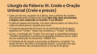 Liturgia da Palavra: III. Credo e Oração
Universal (Creio e preces)
• Cada um de nós, quando vai à Missa, tem o direito de receber
abundantemente a Palavra de Deus bem lida, bem proclamada
e depois, bem explicada na homilia. É um direito!
• O silêncio depois da homilia. Um bom silêncio deve ser feito ali e
cada um deve pensar naquilo que ouviu
• A resposta pessoal de fé insere-se na profissão de fé da Igreja,
expressa no “Credo”. Todos nós recitamos o “Credo” na Missa
• Assim, a recitação do “Credo” faz com que a assembleia litúrgica
“medite novamente e professe os grandes mistérios da fé, antes
da sua celebração na Eucaristia” (IGMR, 67)
• O Símbolo de fé vincula a Eucaristia ao Batismo, recebido “no
nome do Pai e do Filho e do Espírito Santo”, e recorda-nos que
os Sacramentos são compreensíveis à luz da fé da Igreja
 