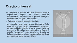 Oração universal
• A resposta à Palavra de Deus acolhida com fé
expressa-se depois na súplica comum,
denominada Oração universal, porque abraça as
necessidades da Igreja e do mundo.
• É chamada também Oração dos fiéis.
• As intenções pelas quais se convida o povo fiel a
rezar devem dar voz às necessidades concretas
da comunidade eclesial e do mundo, evitando
recorrer a fórmulas convencionais e míopes. A
oração “universal”, que conclui a liturgia da
Palavra, exorta-nos a fazer nosso o olhar de Deus,
que cuida de todos os seus filhos.
 