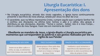 Liturgia Eucarística: I.
Apresentação dos dons
• Na Liturgia eucarística, através dos sinais sagrados, a Igreja torna continuamente
presente o Sacrifício da nova aliança, selada por Jesus no altar da Cruz
• O sacerdote, que na Missa representa Cristo, cumpre aquilo que o próprio Senhor fez
e confiou aos discípulos na última Ceia: tomou o pão e o cálice, deu graças e
distribuiu-os aos discípulos, dizendo: “Tomai e comei... bebei: isto é o meu Corpo...
isto é o cálice do meu Sangue. Fazei isto em memória de mim!”
Obediente ao mandato de Jesus, a Igreja dispôs a Liturgia eucarística em
momentos que correspondem às palavras e aos gestos realizados por Ele na
vigília da sua Paixão:
PREPARAÇÃO DOS DONS PRECE EUCARÍSTICA FRAÇÃO DO PÃO E A COMUNHÃO
levam-se ao altar o pão e o
vinho, ou seja, os elementos
que Cristo tomou nas suas mãos
damos graças a Deus pela obra
da redenção, e as ofertas
tornam-se o Corpo e o Sangue
de Jesus Cristo
mediante a qual revivemos a
experiência dos Apóstolos que
receberam os dons eucarísticos das
mãos do próprio Cristo
 