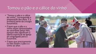 Tomou o pão e o cálice do vinho
• “Tomou o pão e o cálice
do vinho”, corresponde a
preparação dos dons. É a
primeira parte da Liturgia
eucarística.
• É bom que o pão e o
vinho sejam apresentados
ao sacerdote pelos fiéis,
porque eles significam a
oferta espiritual da Igreja
ali congregada para a
Eucaristia.
• É bom que precisamente
os fiéis levem o pão e o
vinho ao altar.
 