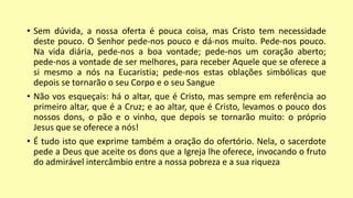 • Sem dúvida, a nossa oferta é pouca coisa, mas Cristo tem necessidade
deste pouco. O Senhor pede-nos pouco e dá-nos muito. Pede-nos pouco.
Na vida diária, pede-nos a boa vontade; pede-nos um coração aberto;
pede-nos a vontade de ser melhores, para receber Aquele que se oferece a
si mesmo a nós na Eucaristia; pede-nos estas oblações simbólicas que
depois se tornarão o seu Corpo e o seu Sangue
• Não vos esqueçais: há o altar, que é Cristo, mas sempre em referência ao
primeiro altar, que é a Cruz; e ao altar, que é Cristo, levamos o pouco dos
nossos dons, o pão e o vinho, que depois se tornarão muito: o próprio
Jesus que se oferece a nós!
• É tudo isto que exprime também a oração do ofertório. Nela, o sacerdote
pede a Deus que aceite os dons que a Igreja lhe oferece, invocando o fruto
do admirável intercâmbio entre a nossa pobreza e a sua riqueza
 
